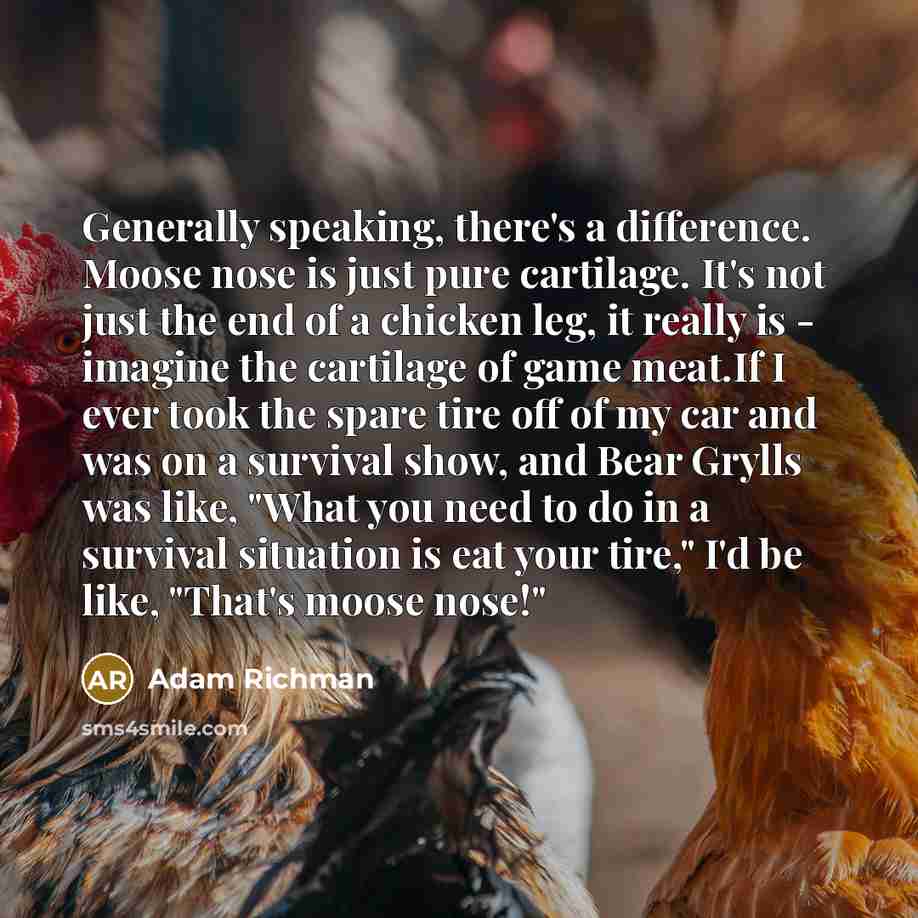 “Generally speaking, there's a difference. Moose nose is just pure cartilage. It's not just the end of a chicken leg, it really is - imagine the cartilage of game meat.If I ever took the spare tire off of my car and was on a survival show, and Bear Grylls was like, "What you need to do in a…” quote by Adam Richman