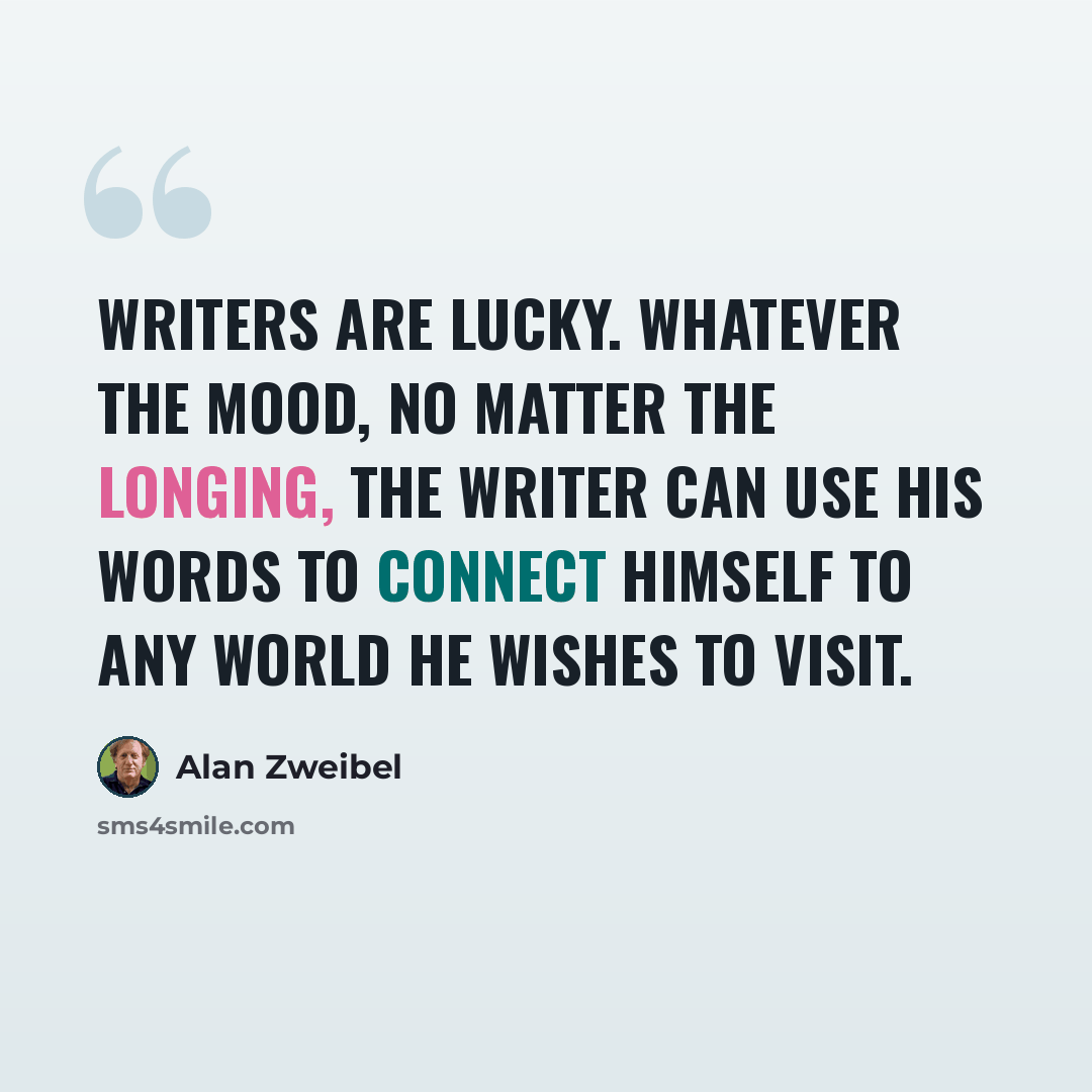 “Writers are lucky. Whatever the mood, no matter the longing, the writer can use his words to connect himself to any world he wishes to visit.” quote by Alan Zweibel