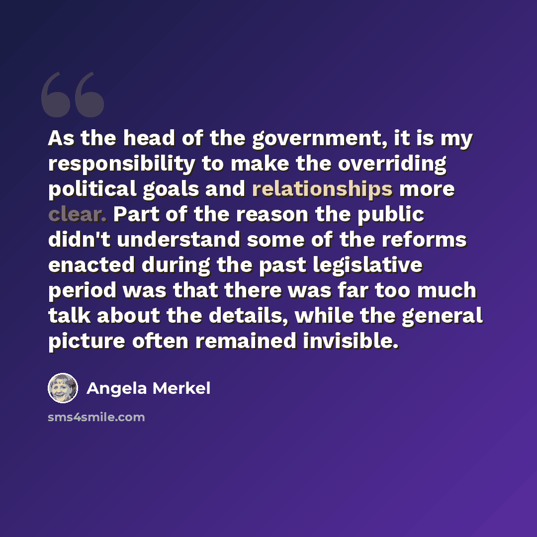 “As the head of the government, it is my responsibility to make the overriding political goals and relationships more clear. Part of the reason the public didn't understand some of the reforms enacted during the past legislative period was that there was far too much talk about the details, while…” quote by Angela Merkel