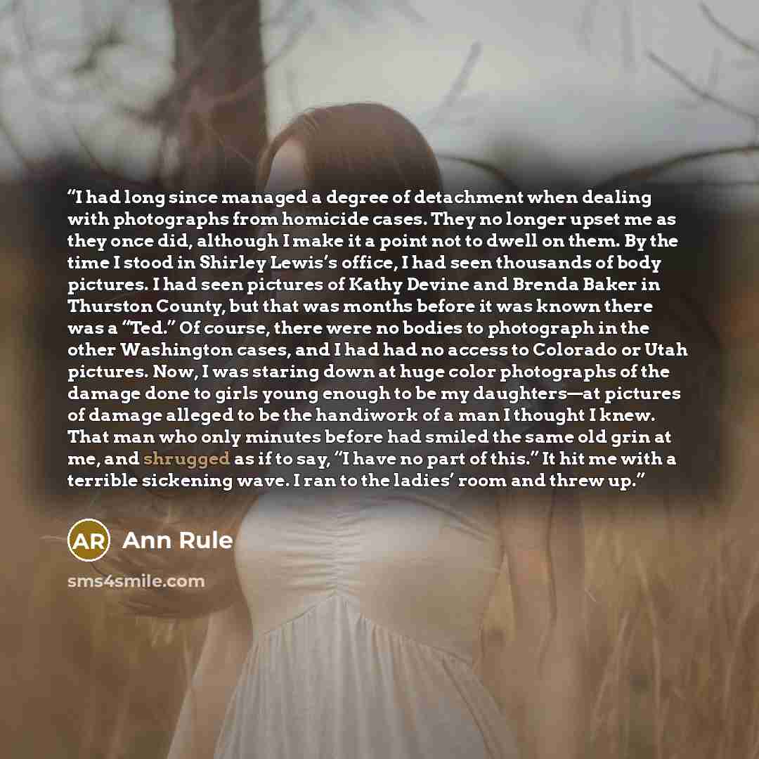“I had long since managed a degree of detachment when dealing with photographs from homicide cases. They no longer upset me as they once did, although I make it a point not to dwell on them. By the time I stood in Shirley Lewis’s office, I had seen thousands of body pictures. I had seen pictures of…” quote by Ann Rule