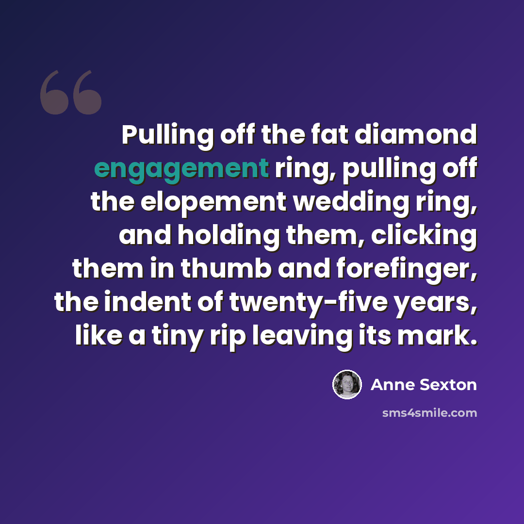 “Pulling off the fat diamond engagement ring, pulling off the elopement wedding ring, and holding them, clicking them in thumb and forefinger, the indent of twenty-five years, like a tiny rip leaving its mark.” quote by Anne Sexton
