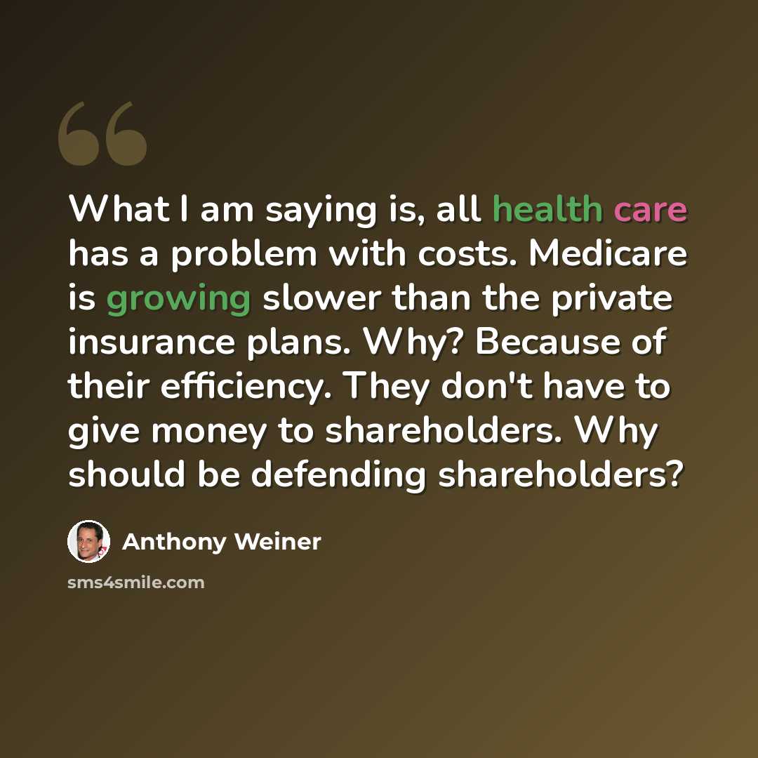 “What I am saying is, all health care has a problem with costs. Medicare is growing slower than the private insurance plans. Why? Because of their efficiency. They don't have to give money to shareholders. Why should be defending shareholders?” quote by Anthony Weiner