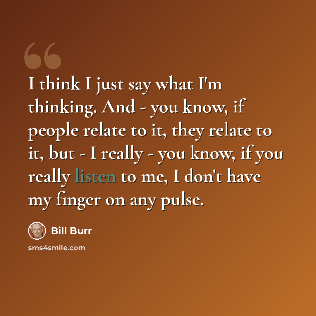 “I think I just say what I'm thinking. And - you know, if people relate to it, they relate to it, but - I really - you know, if you really listen to me, I don't have my finger on any pulse.” quote by Bill Burr