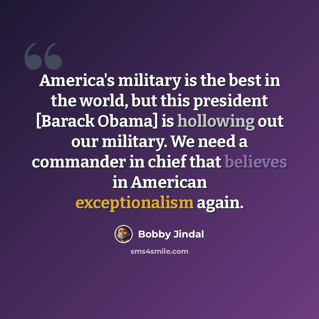 “America's military is the best in the world, but this president [Barack Obama] is hollowing out our military. We need a commander in chief that believes in American exceptionalism again.” quote by Bobby Jindal