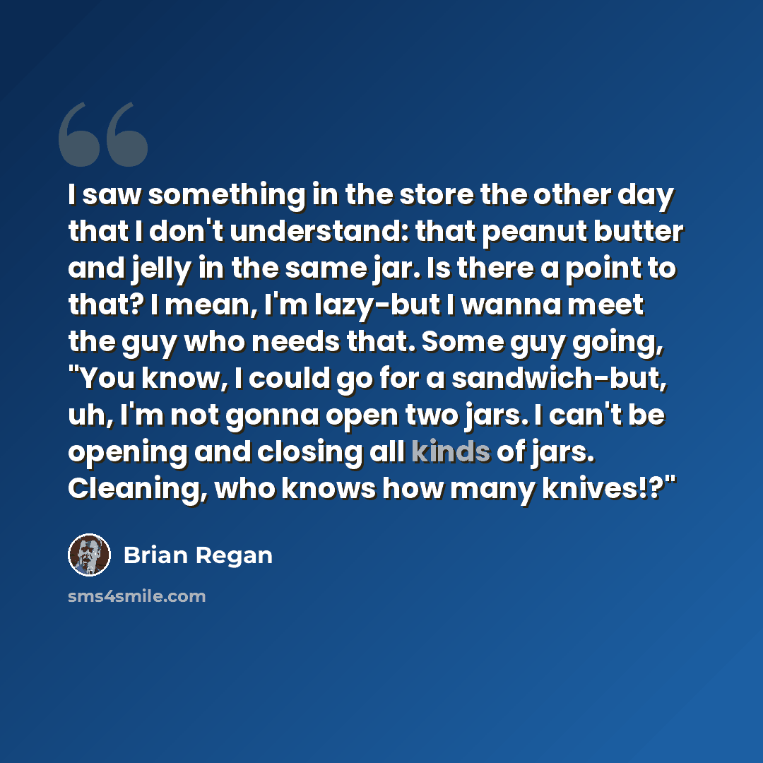 “I saw something in the store the other day that I don't understand: that peanut butter and jelly in the same jar. Is there a point to that? I mean, I'm lazy-but I wanna meet the guy who needs that. Some guy going, "You know, I could go for a sandwich-but, uh, I'm not gonna open two jars. I can't…” quote by Brian Regan