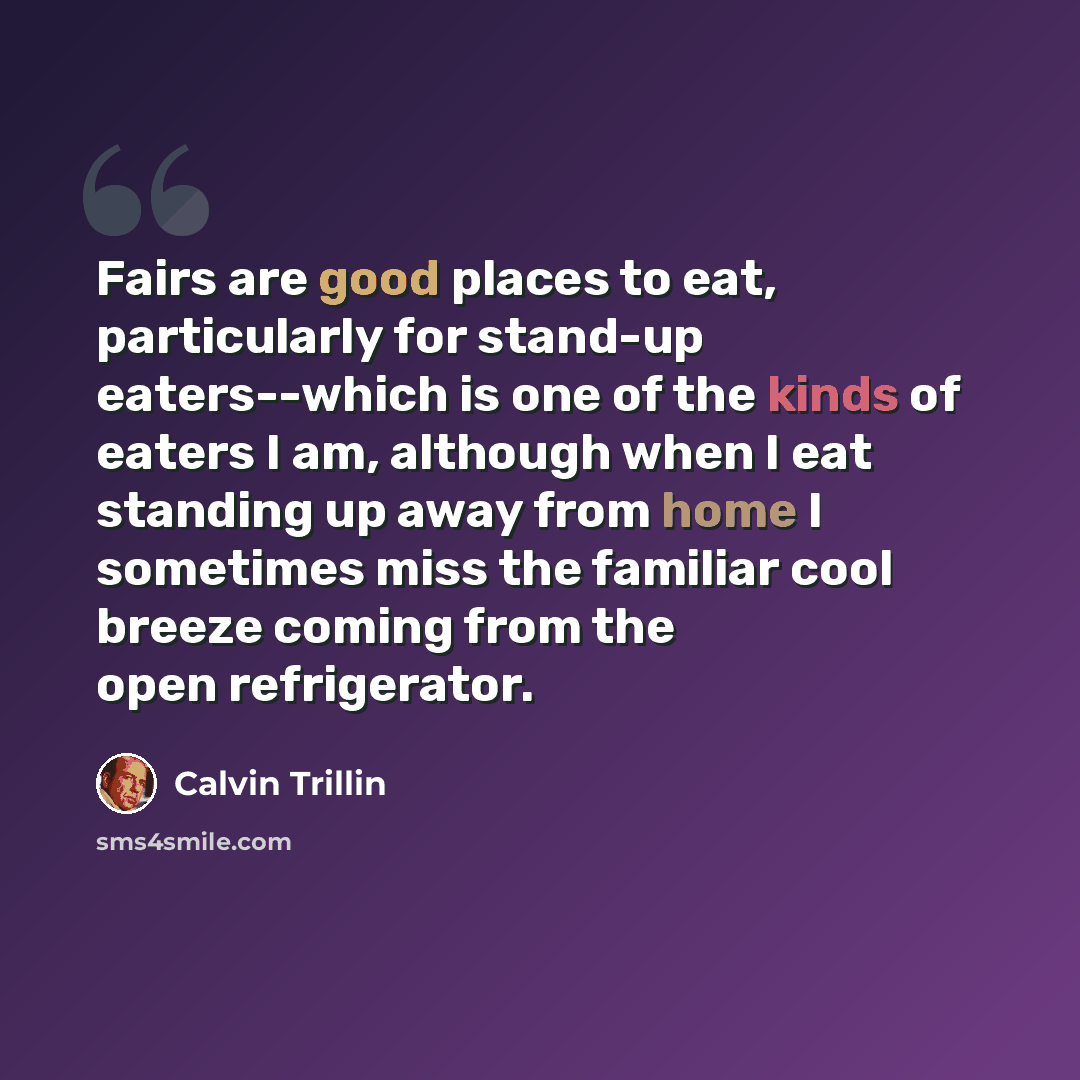 “Fairs are good places to eat, particularly for stand-up eaters--which is one of the kinds of eaters I am, although when I eat standing up away from home I sometimes miss the familiar cool breeze coming from the open refrigerator.” quote by Calvin Trillin