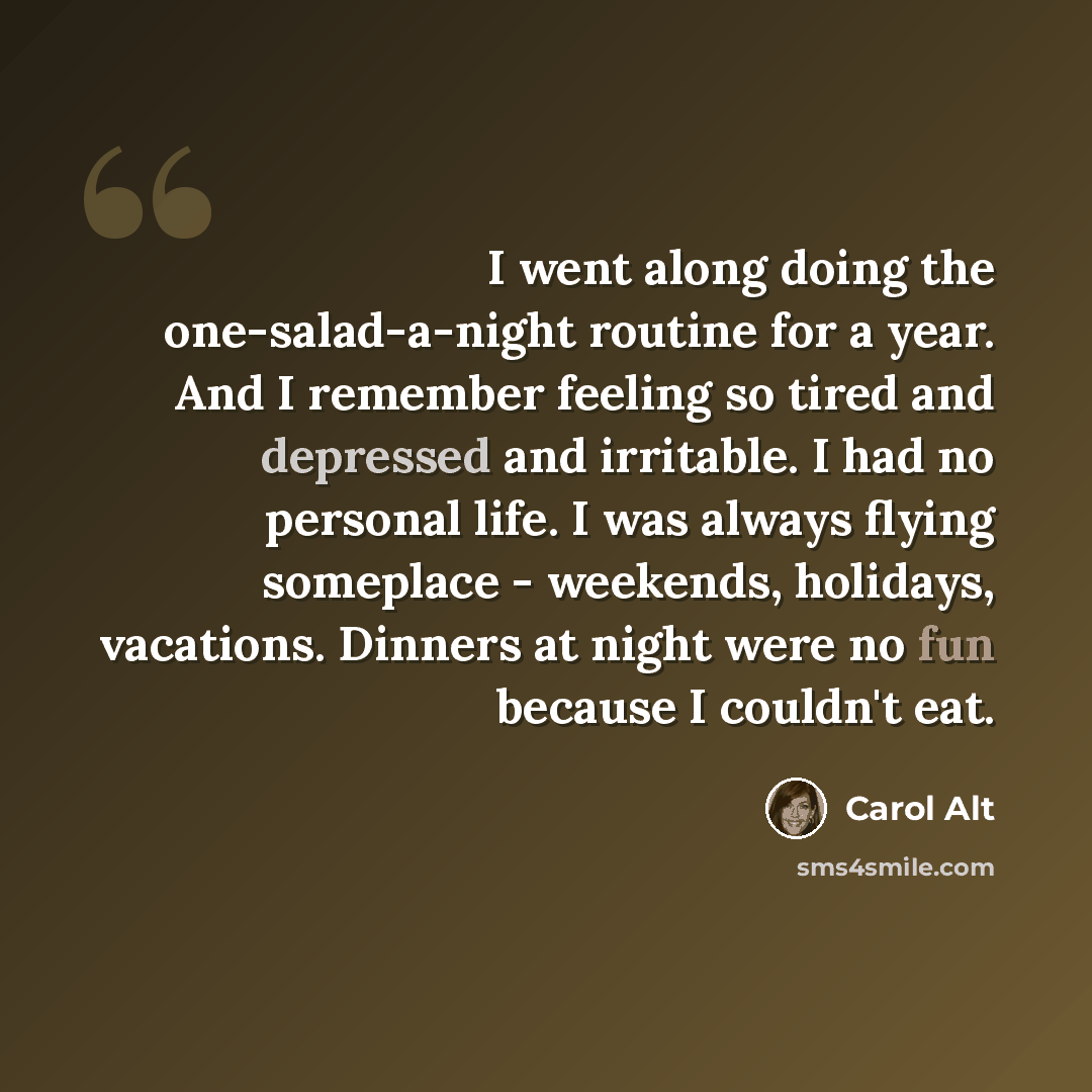“I went along doing the one-salad-a-night routine for a year. And I remember feeling so tired and depressed and irritable. I had no personal life. I was always flying someplace - weekends, holidays, vacations. Dinners at night were no fun because I couldn't eat.” quote by Carol Alt