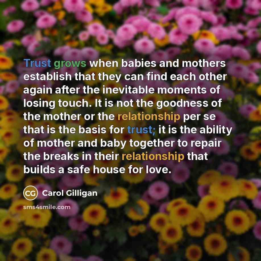 “Trust grows when babies and mothers establish that they can find each other again after the inevitable moments of losing touch. It is not the goodness of the mother or the relationship per se that is the basis for trust; it is the ability of mother and baby together to repair the breaks in their…” quote by Carol Gilligan