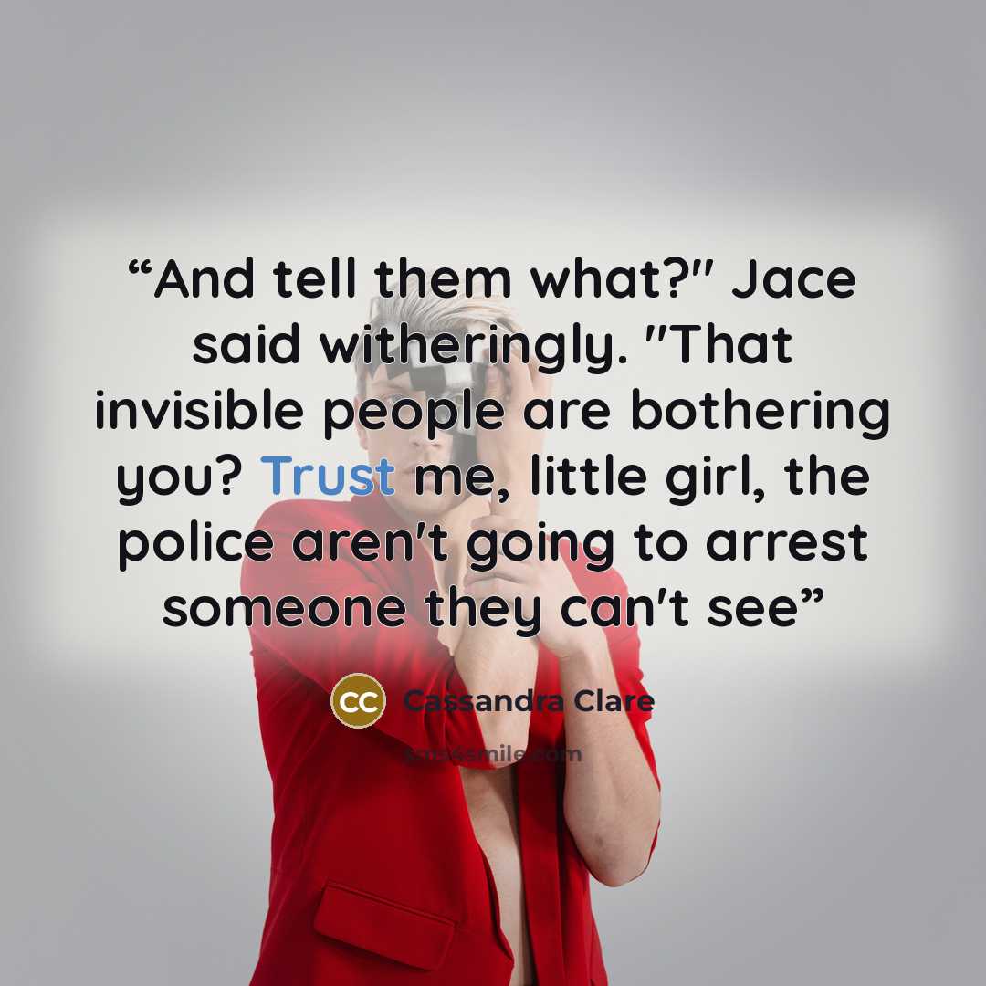 “And tell them what?" Jace said witheringly. "That invisible people are bothering you? Trust me, little girl, the police aren't going to arrest someone they can't see” quote by Cassandra Clare
