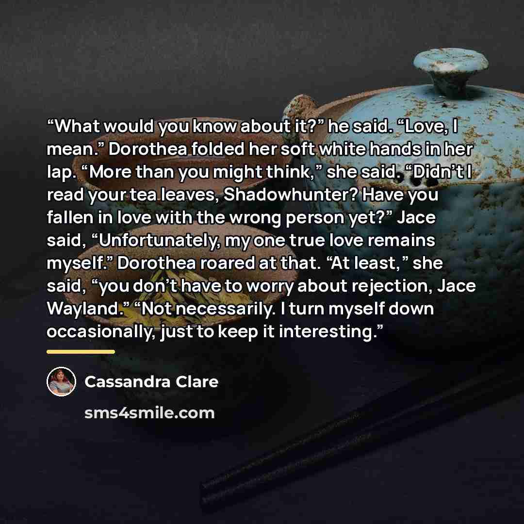“What would you know about it?” he said. “Love, I mean.” Dorothea folded her soft white hands in her lap. “More than you might think,” she said. “Didn’t I read your tea leaves, Shadowhunter? Have you fallen in love with the wrong person yet?” Jace said, “Unfortunately, my one true love remains…” quote by Cassandra Clare
