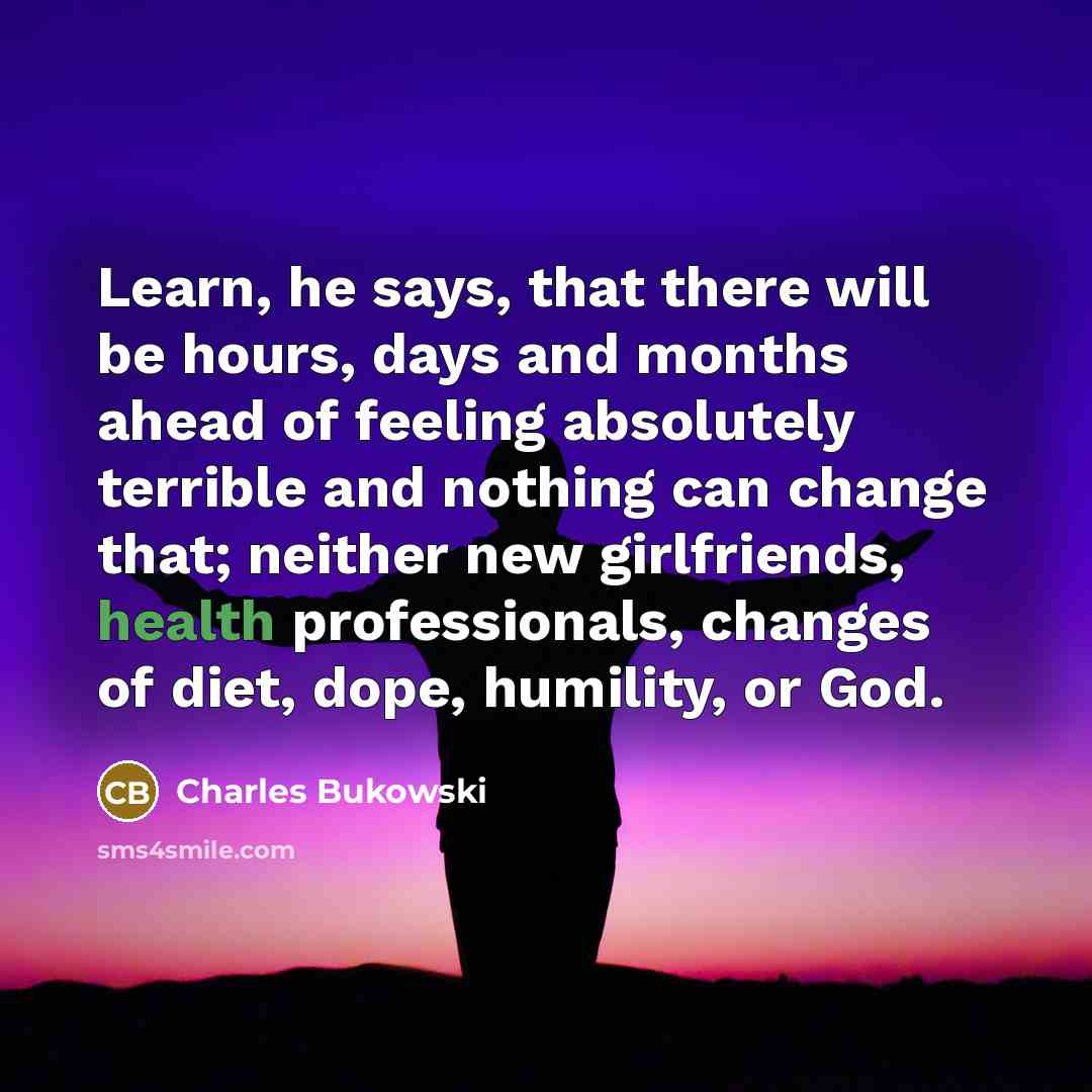 “Learn, he says, that there will be hours, days and months ahead of feeling absolutely terrible and nothing can change that; neither new girlfriends, health professionals, changes of diet, dope, humility, or God.” quote by Charles Bukowski