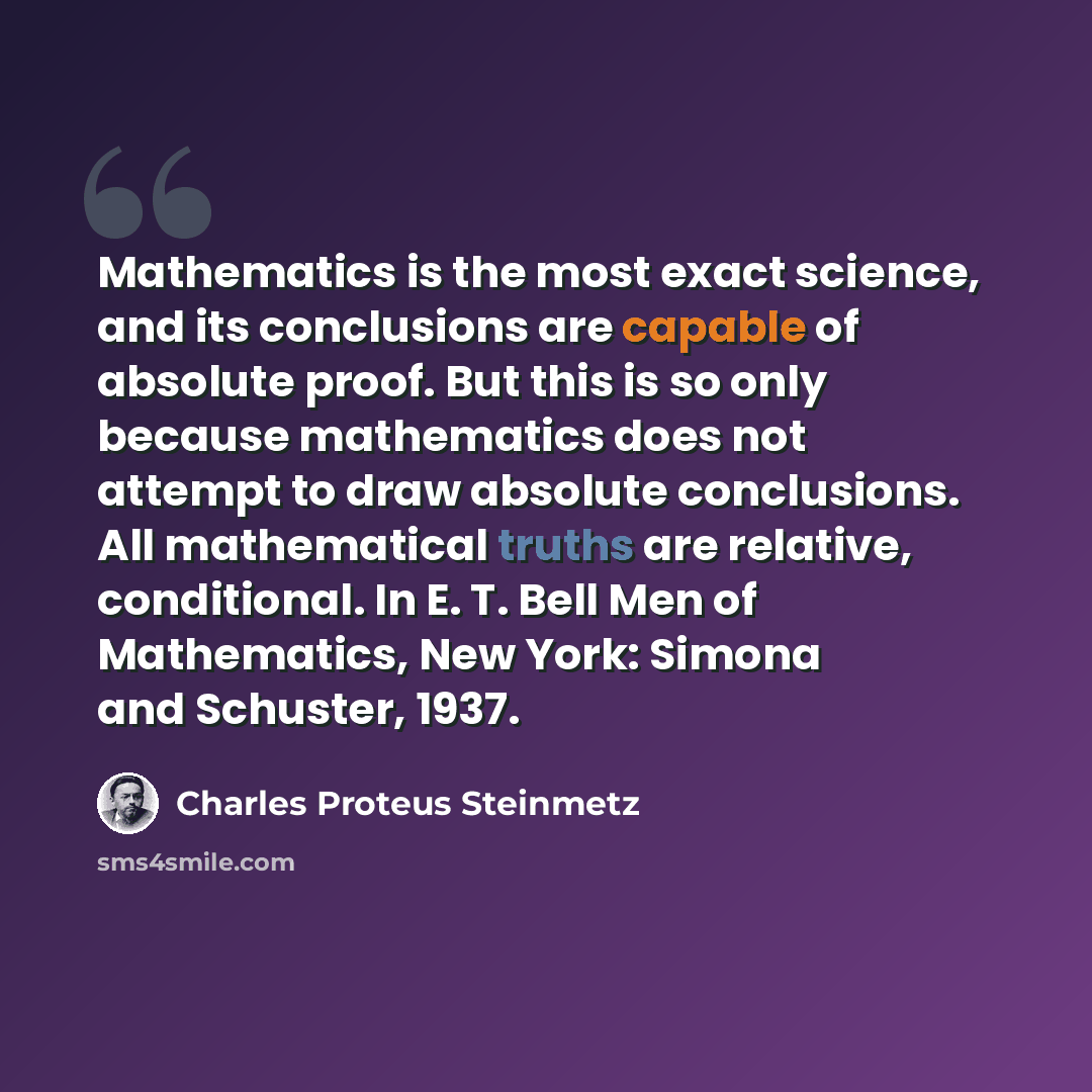 “Mathematics is the most exact science, and its conclusions are capable of absolute proof. But this is so only because mathematics does not attempt to draw absolute conclusions. All mathematical truths are relative, conditional. In E. T. Bell Men of Mathematics, New York: Simona and Schuster, 1937.” quote by Charles Proteus Steinmetz