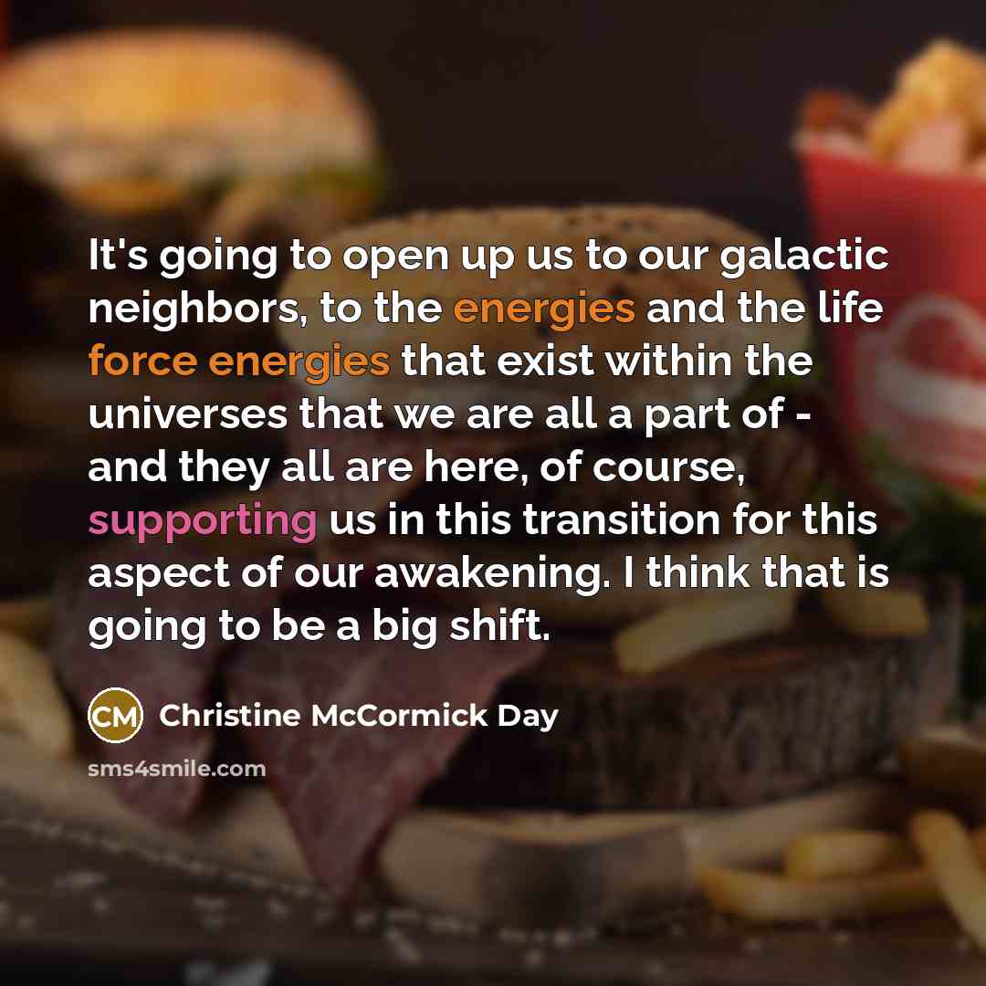 “It's going to open up us to our galactic neighbors, to the energies and the life force energies that exist within the universes that we are all a part of - and they all are here, of course, supporting us in this transition for this aspect of our awakening. I think that is going to be a big shift.” quote by Christine McCormick Day