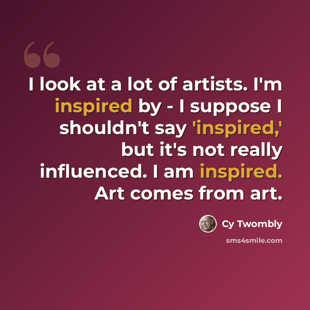 “I look at a lot of artists. I'm inspired by - I suppose I shouldn't say 'inspired,' but it's not really influenced. I am inspired. Art comes from art.” quote by Cy Twombly