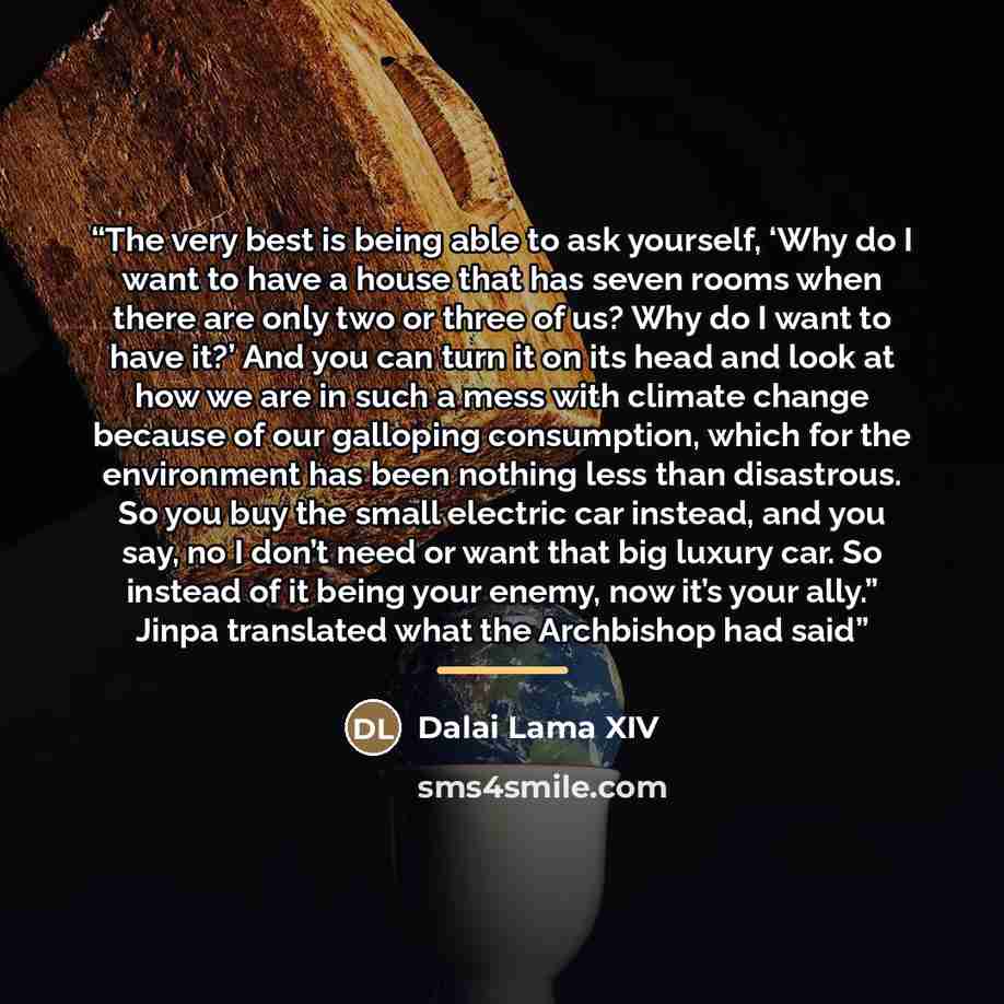 “The very best is being able to ask yourself, ‘Why do I want to have a house that has seven rooms when there are only two or three of us? Why do I want to have it?’ And you can turn it on its head and look at how we are in such a mess with climate change because of our galloping consumption, which…” quote by Dalai Lama XIV