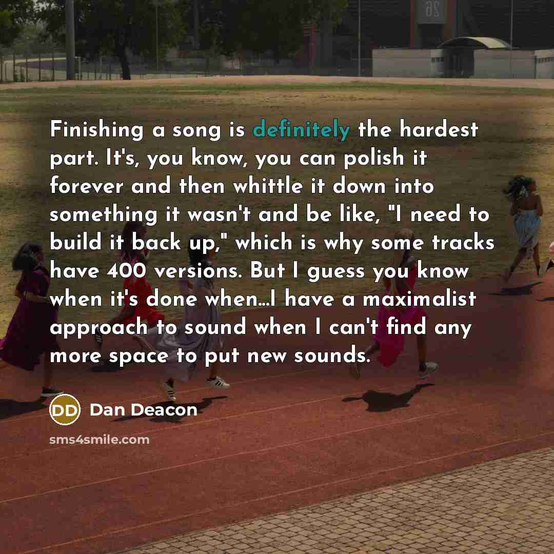“Finishing a song is definitely the hardest part. It's, you know, you can polish it forever and then whittle it down into something it wasn't and be like, "I need to build it back up," which is why some tracks have 400 versions. But I guess you know when it's done when...I have a maximalist…” quote by Dan Deacon