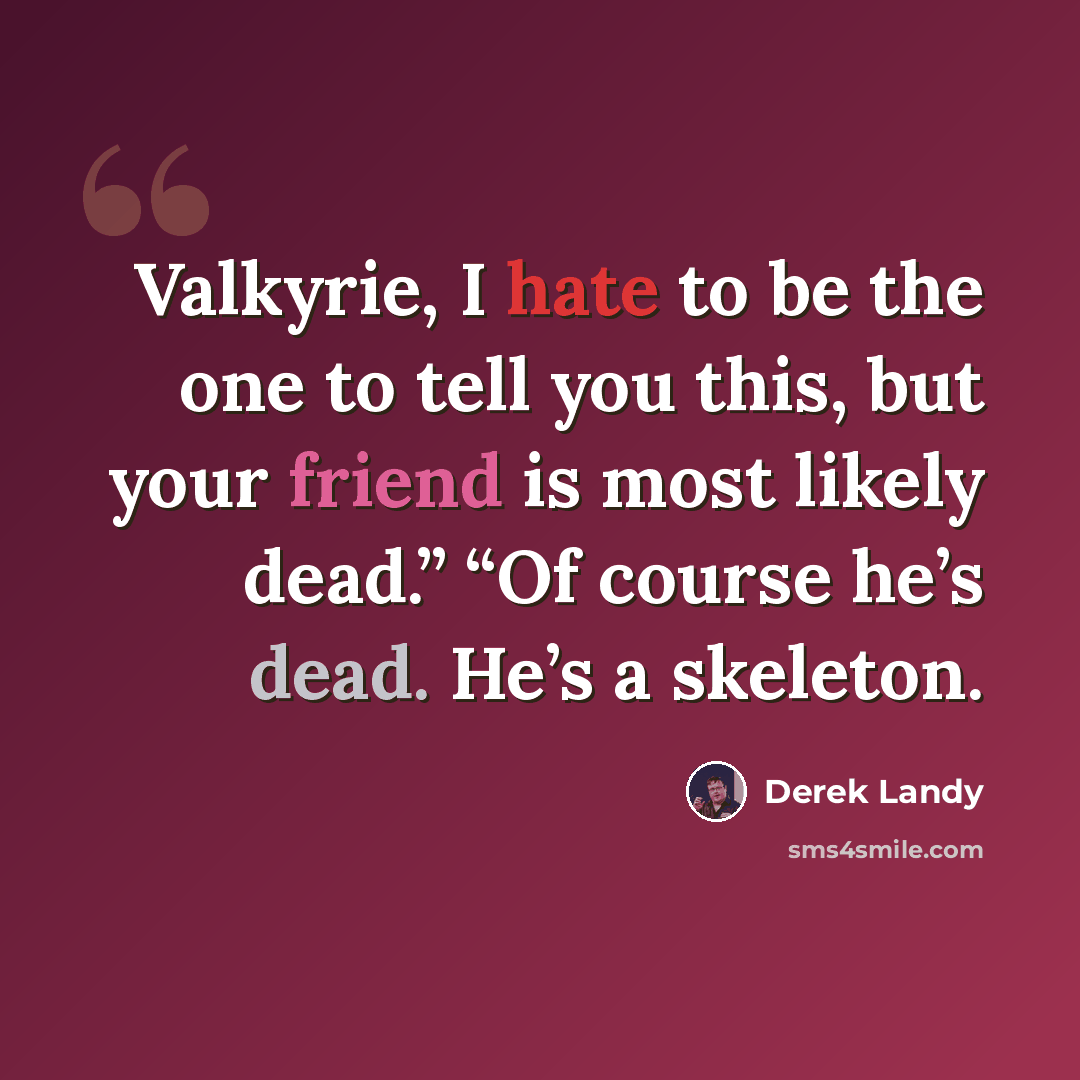 “Valkyrie, I hate to be the one to tell you this, but your friend is most likely dead.” “Of course he’s dead. He’s a skeleton.” quote by Derek Landy