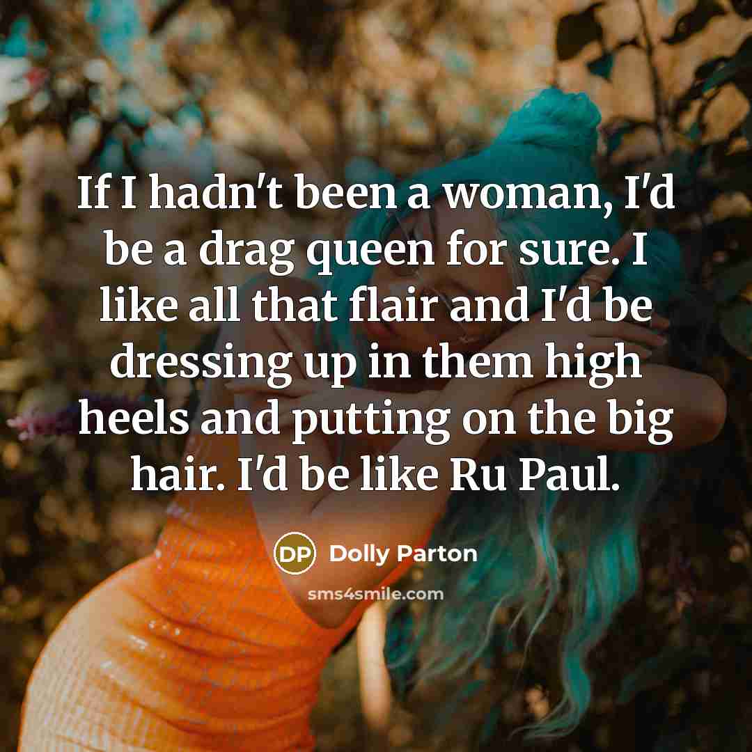 “If I hadn't been a woman, I'd be a drag queen for sure. I like all that flair and I'd be dressing up in them high heels and putting on the big hair. I'd be like Ru Paul.” quote by Dolly Parton