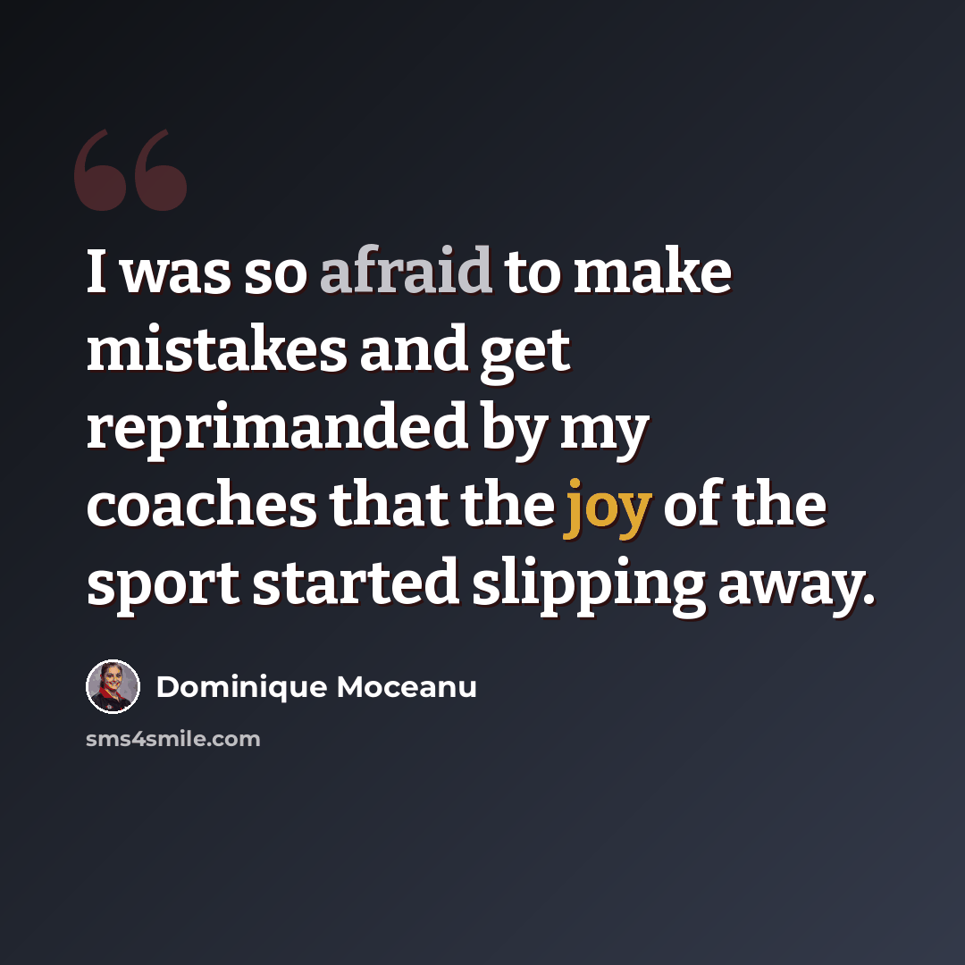 “I was so afraid to make mistakes and get reprimanded by my coaches that the joy of the sport started slipping away.” quote by Dominique Moceanu