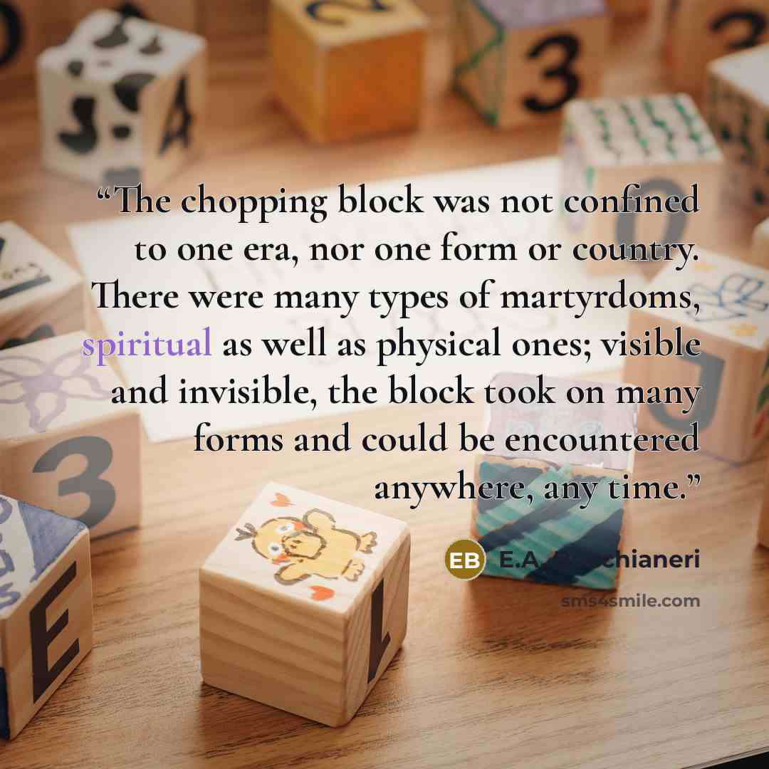 “The chopping block was not confined to one era, nor one form or country. There were many types of martyrdoms, spiritual as well as physical ones; visible and invisible, the block took on many forms and could be encountered anywhere, any time.” quote by E.A. Bucchianeri