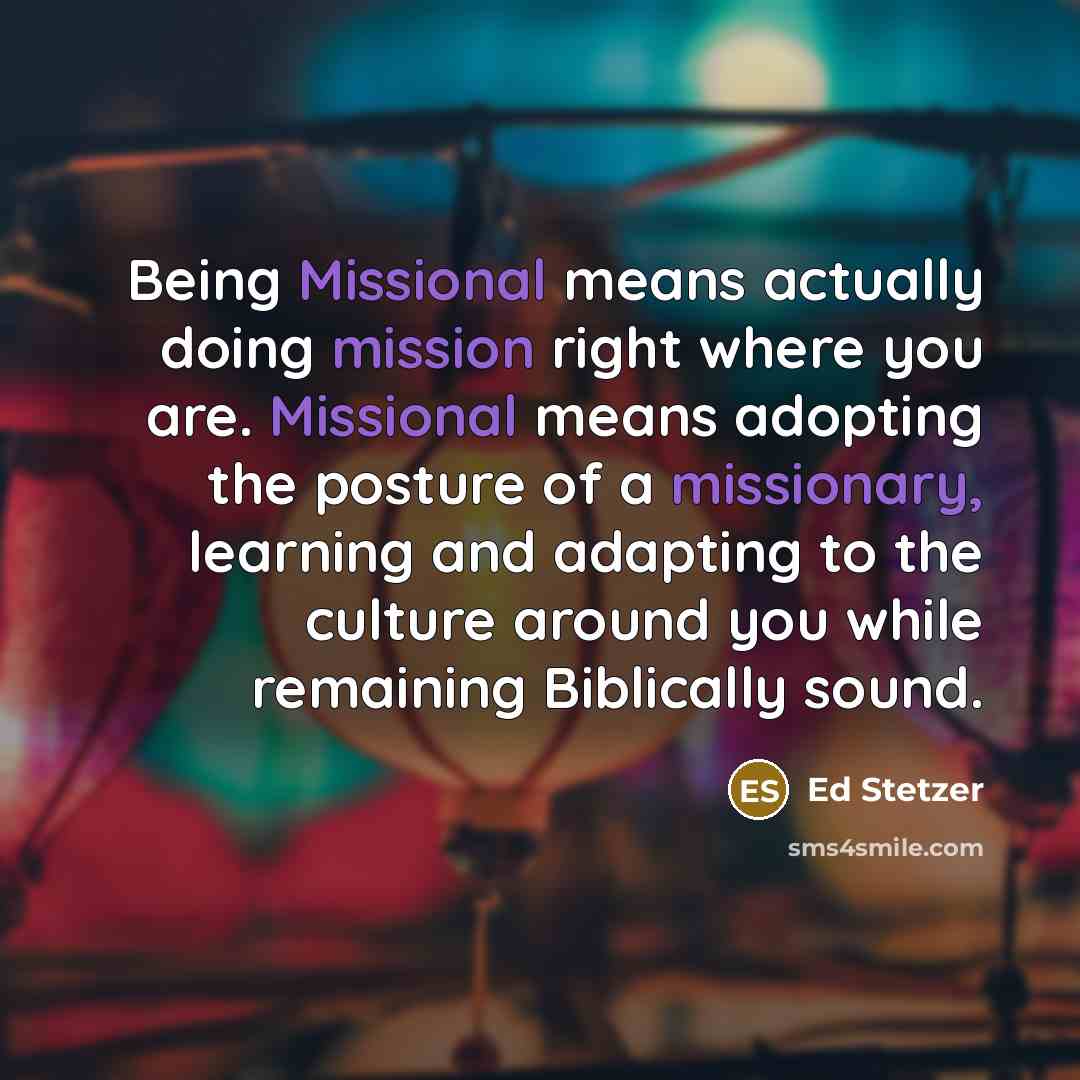 “Being Missional means actually doing mission right where you are. Missional means adopting the posture of a missionary, learning and adapting to the culture around you while remaining Biblically sound.” quote by Ed Stetzer