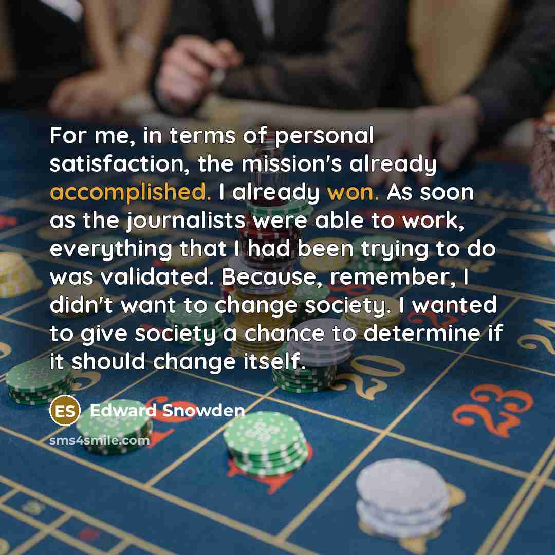 “For me, in terms of personal satisfaction, the mission's already accomplished. I already won. As soon as the journalists were able to work, everything that I had been trying to do was validated. Because, remember, I didn't want to change society. I wanted to give society a chance to determine if…” quote by Edward Snowden