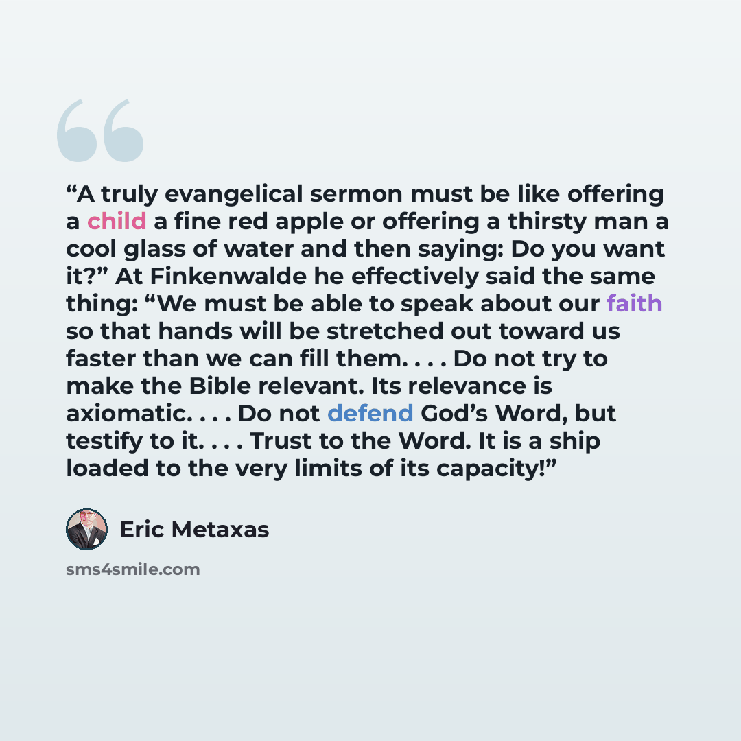 “A truly evangelical sermon must be like offering a child a fine red apple or offering a thirsty man a cool glass of water and then saying: Do you want it?” At Finkenwalde he effectively said the same thing: “We must be able to speak about our faith so that hands will be stretched out toward us…” quote by Eric Metaxas