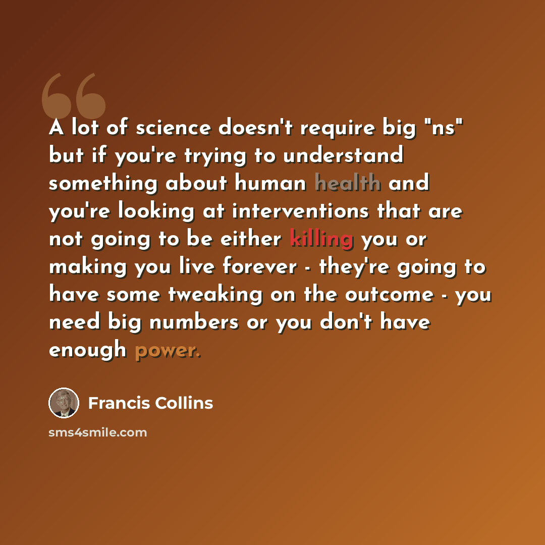 “A lot of science doesn't require big "ns" but if you're trying to understand something about human health and you're looking at interventions that are not going to be either killing you or making you live forever - they're going to have some tweaking on the outcome - you need big numbers or you…” quote by Francis Collins