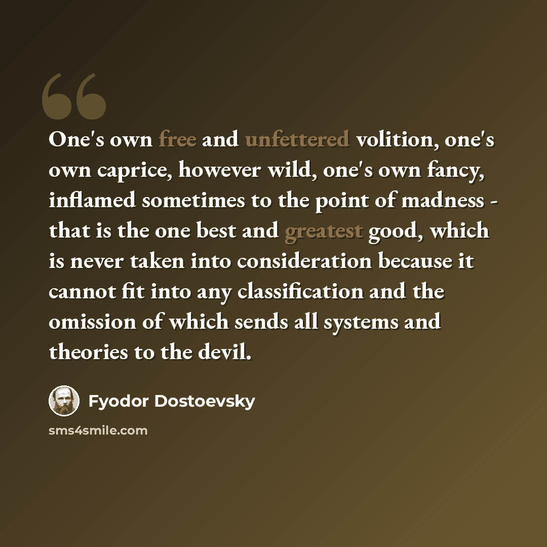 “One's own free and unfettered volition, one's own caprice, however wild, one's own fancy, inflamed sometimes to the point of madness - that is the one best and greatest good, which is never taken into consideration because it cannot fit into any classification and the omission of which sends all…” quote by Fyodor Dostoevsky