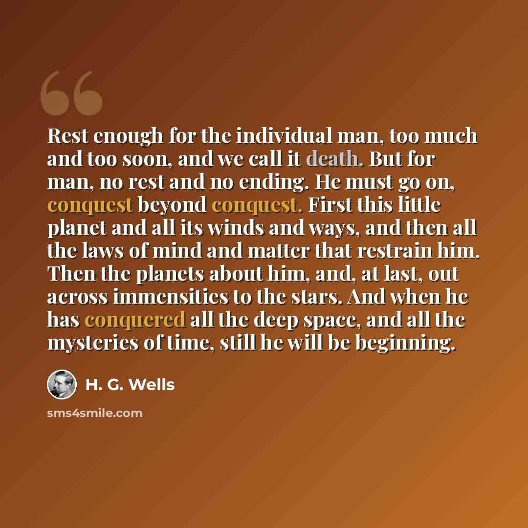 “Rest enough for the individual man, too much and too soon, and we call it death. But for man, no rest and no ending. He must go on, conquest beyond conquest. First this little planet and all its winds and ways, and then all the laws of mind and matter that restrain him. Then the planets about him…” quote by H. G. Wells