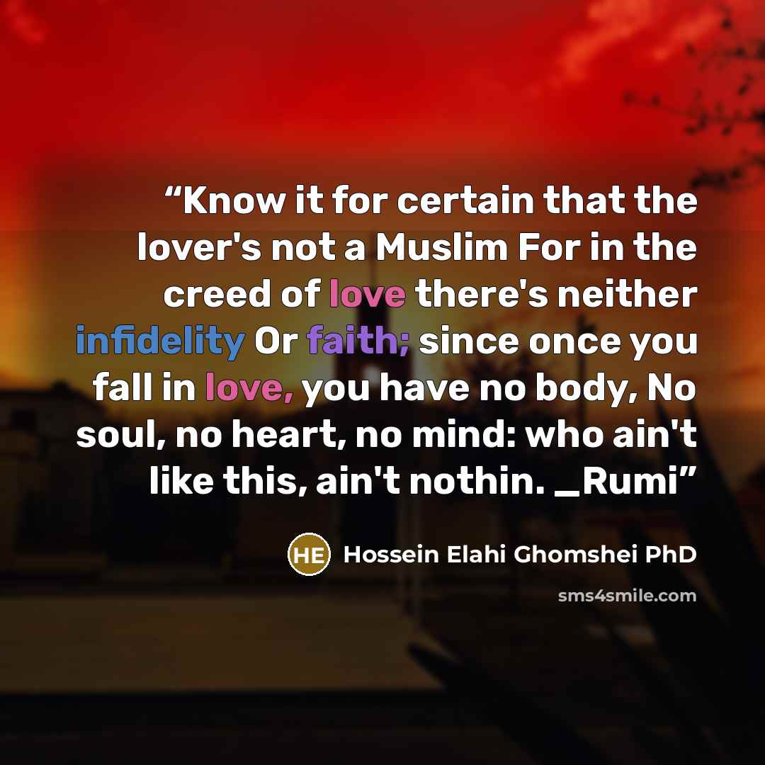 “Know it for certain that the lover's not a Muslim For in the creed of love there's neither infidelity Or faith; since once you fall in love, you have no body, No soul, no heart, no mind: who ain't like this, ain't nothin. _Rumi” quote by Hossein Elahi Ghomshei PhD