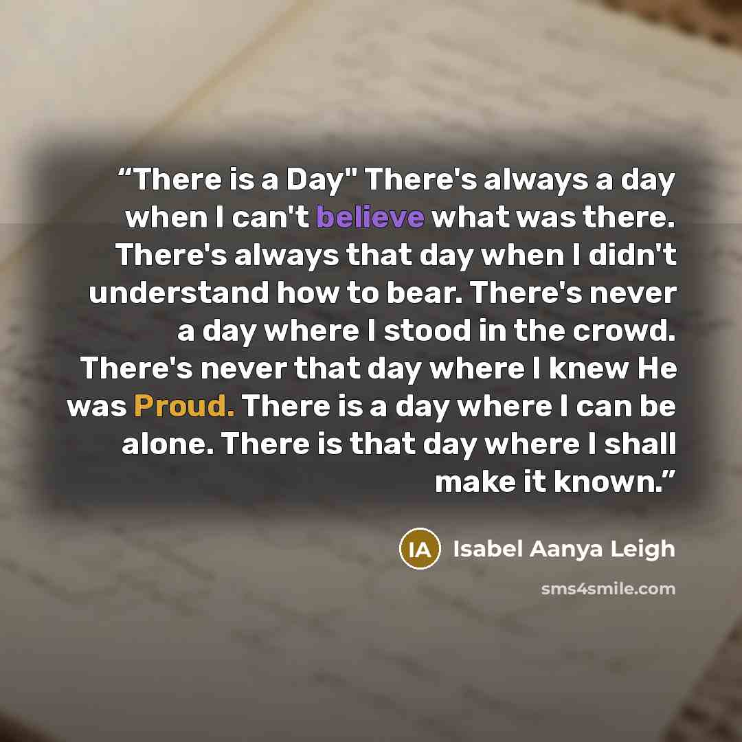 “There is a Day" There's always a day when I can't believe what was there. There's always that day when I didn't understand how to bear. There's never a day where I stood in the crowd. There's never that day where I knew He was Proud. There is a day where I can be alone. There is that day where I…” quote by Isabel Aanya Leigh