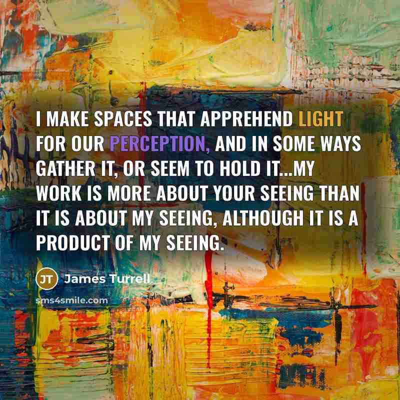 “I make spaces that apprehend light for our perception, and in some ways gather it, or seem to hold it...my work is more about your seeing than it is about my seeing, although it is a product of my seeing.” quote by James Turrell