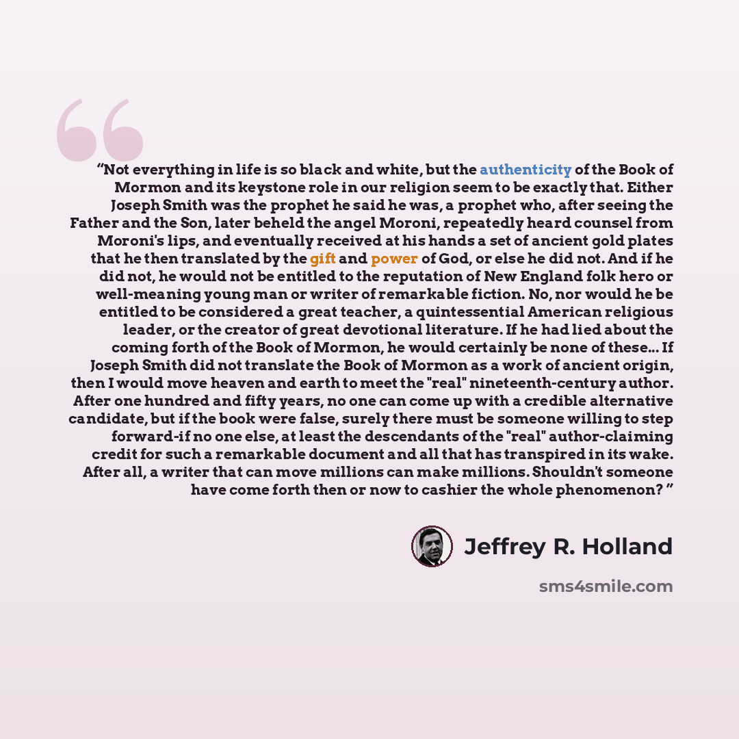 “Not everything in life is so black and white, but the authenticity of the Book of Mormon and its keystone role in our religion seem to be exactly that. Either Joseph Smith was the prophet he said he was, a prophet who, after seeing the Father and the Son, later beheld the angel Moroni, repeatedly…” quote by Jeffrey R. Holland