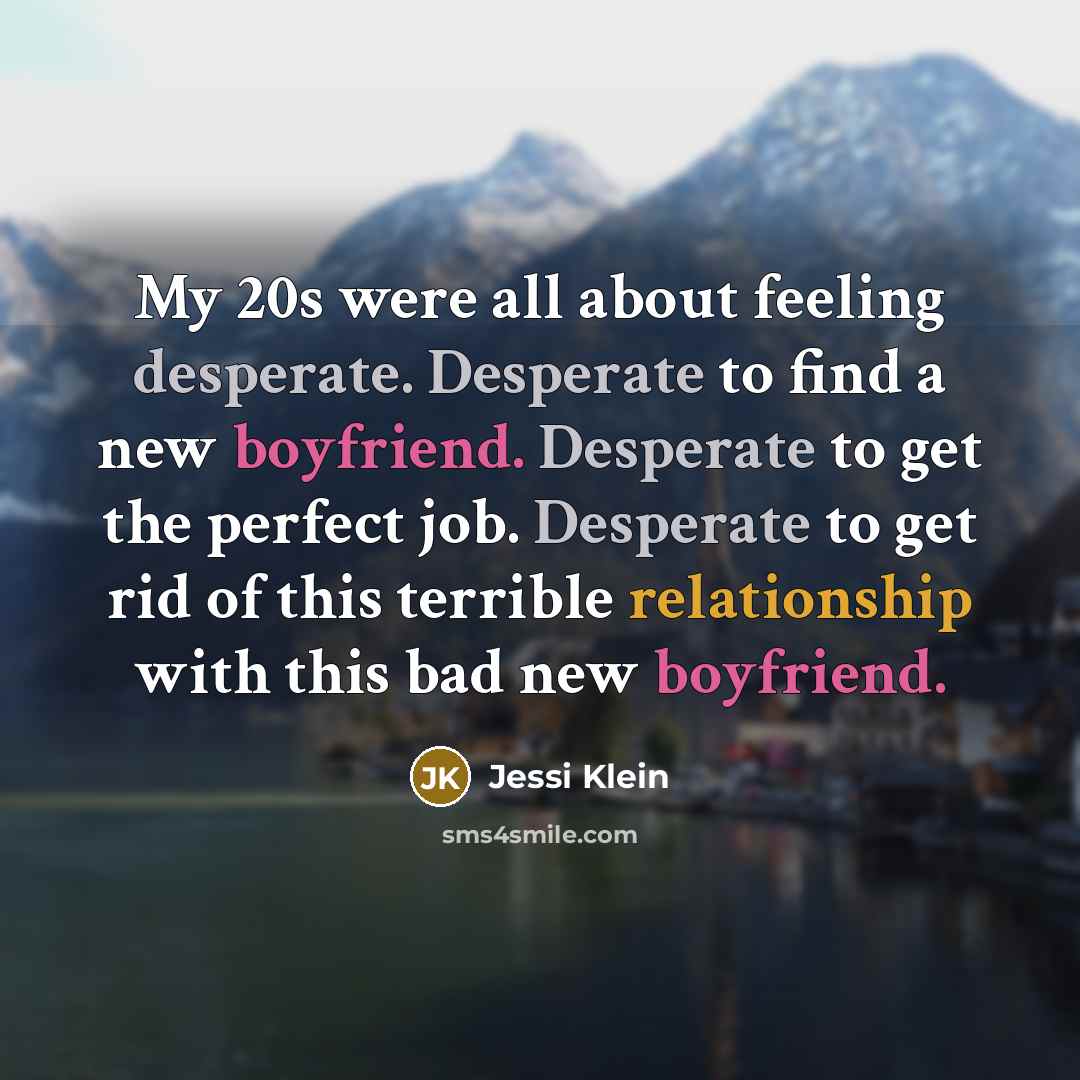 “My 20s were all about feeling desperate. Desperate to find a new boyfriend. Desperate to get the perfect job. Desperate to get rid of this terrible relationship with this bad new boyfriend.” quote by Jessi Klein