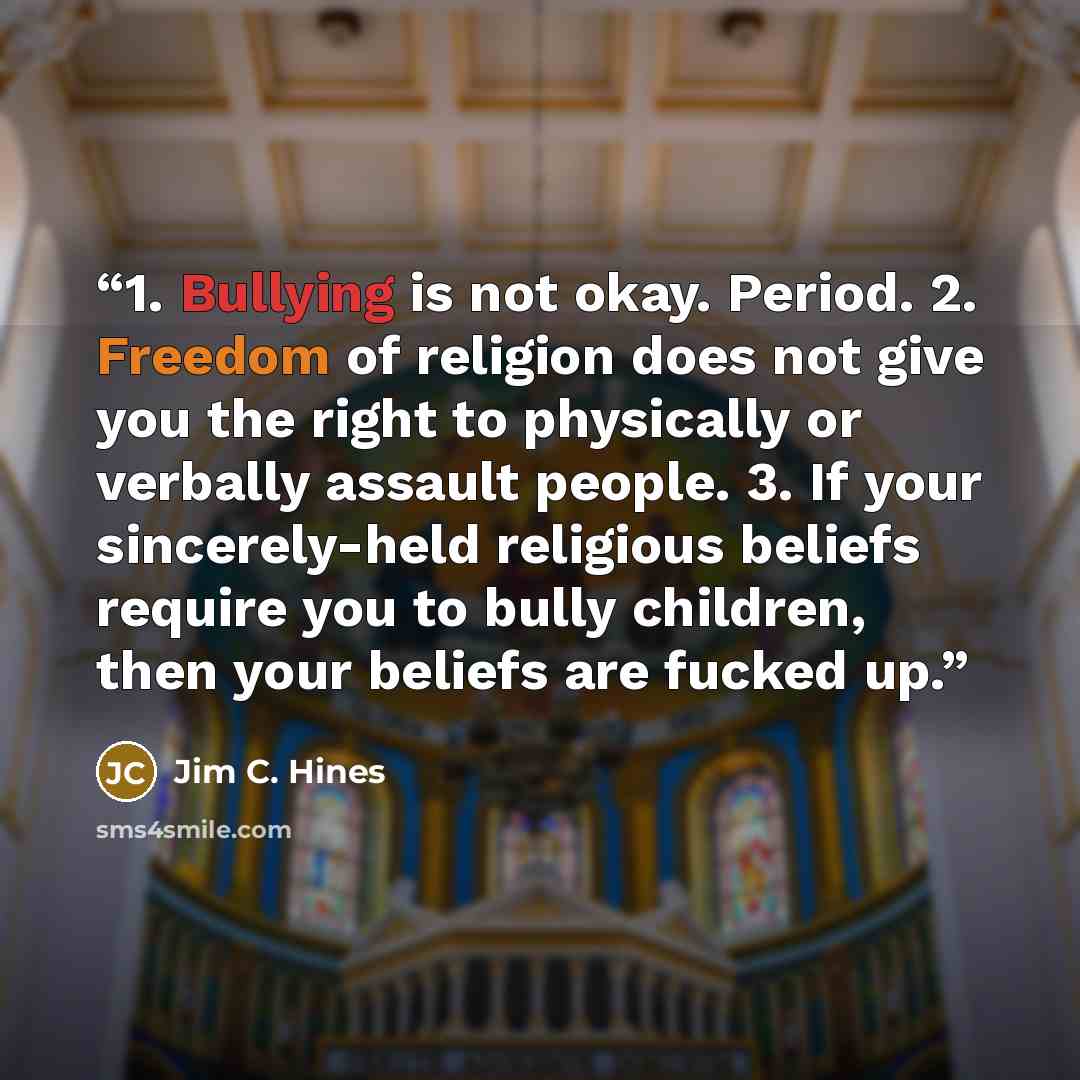 “1. Bullying is not okay. Period. 2. Freedom of religion does not give you the right to physically or verbally assault people. 3. If your sincerely-held religious beliefs require you to bully children, then your beliefs are fucked up.” quote by Jim C. Hines