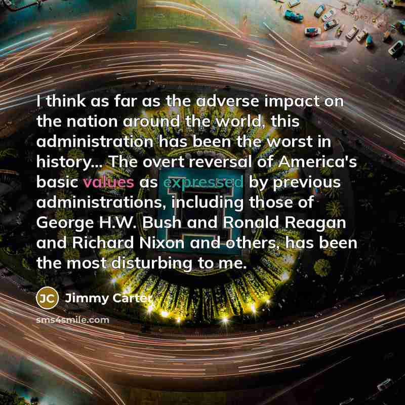 “I think as far as the adverse impact on the nation around the world, this administration has been the worst in history... The overt reversal of America's basic values as expressed by previous administrations, including those of George H.W. Bush and Ronald Reagan and Richard Nixon and others, has…” quote by Jimmy Carter