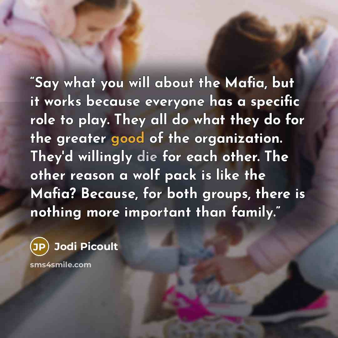 “Say what you will about the Mafia, but it works because everyone has a specific role to play. They all do what they do for the greater good of the organization. They'd willingly die for each other. The other reason a wolf pack is like the Mafia? Because, for both groups, there is nothing more…” quote by Jodi Picoult