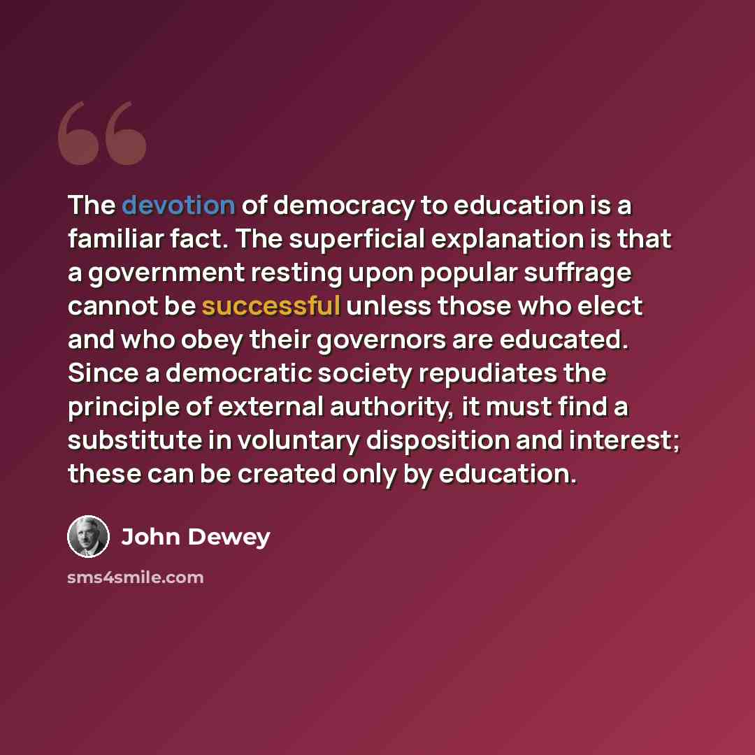 “The devotion of democracy to education is a familiar fact. The superficial explanation is that a government resting upon popular suffrage cannot be successful unless those who elect and who obey their governors are educated. Since a democratic society repudiates the principle of external…” quote by John Dewey