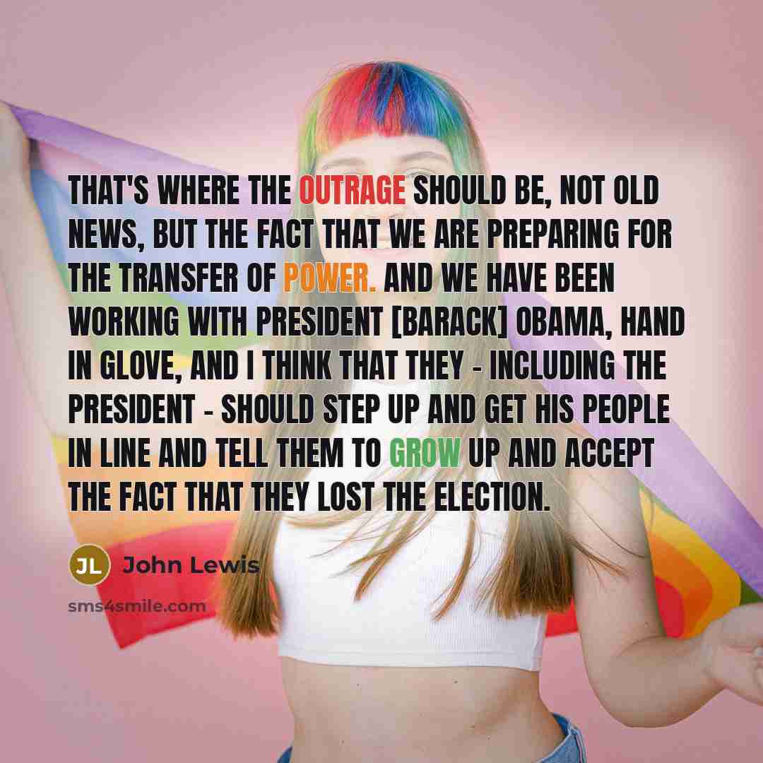 “That's where the outrage should be, not old news, but the fact that we are preparing for the transfer of power. and we have been working with President [Barack] Obama, hand in glove, and I think that they - including the president - should step up and get his people in line and tell them to grow…” quote by John Lewis