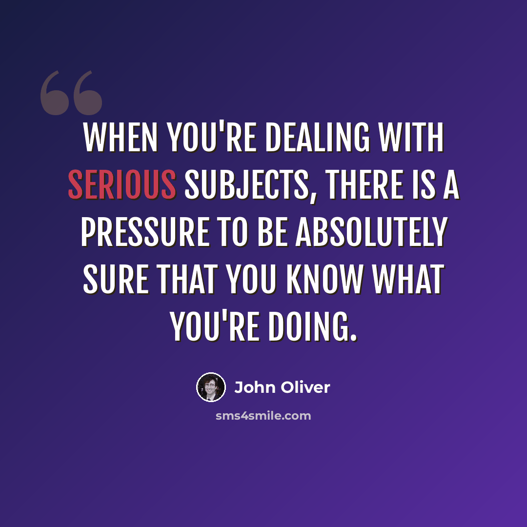 “When you're dealing with serious subjects, there is a pressure to be absolutely sure that you know what you're doing.” quote by John Oliver