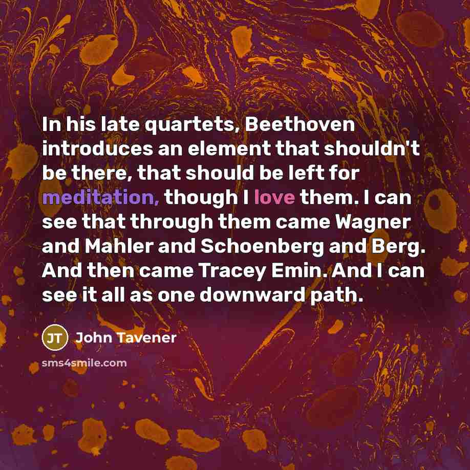 “In his late quartets, Beethoven introduces an element that shouldn't be there, that should be left for meditation, though I love them. I can see that through them came Wagner and Mahler and Schoenberg and Berg. And then came Tracey Emin. And I can see it all as one downward path.” quote by John Tavener