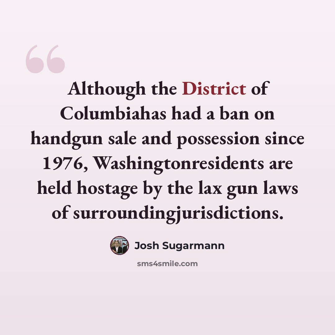 “Although the District of Columbiahas had a ban on handgun sale and possession since 1976, Washingtonresidents are held hostage by the lax gun laws of surroundingjurisdictions.” quote by Josh Sugarmann