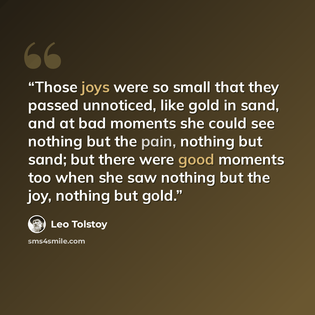 “Those joys were so small that they passed unnoticed, like gold in sand, and at bad moments she could see nothing but the pain, nothing but sand; but there were good moments too when she saw nothing but the joy, nothing but gold.” quote by Leo Tolstoy