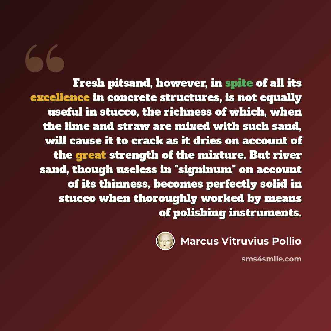 “Fresh pitsand, however, in spite of all its excellence in concrete structures, is not equally useful in stucco, the richness of which, when the lime and straw are mixed with such sand, will cause it to crack as it dries on account of the great strength of the mixture. But river sand, though…” quote by Marcus Vitruvius Pollio