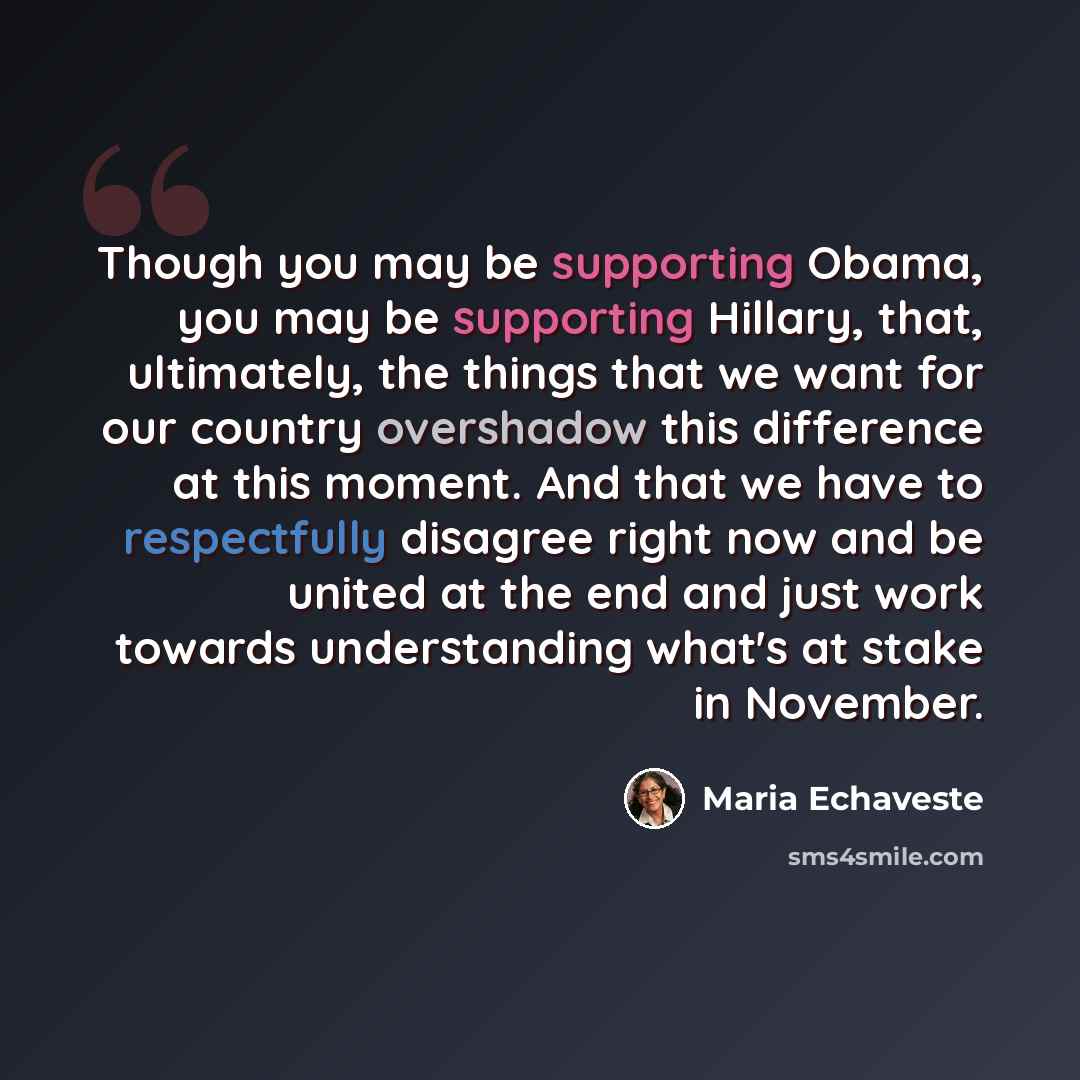 “Though you may be supporting Obama, you may be supporting Hillary, that, ultimately, the things that we want for our country overshadow this difference at this moment. And that we have to respectfully disagree right now and be united at the end and just work towards understanding what's at stake…” quote by Maria Echaveste
