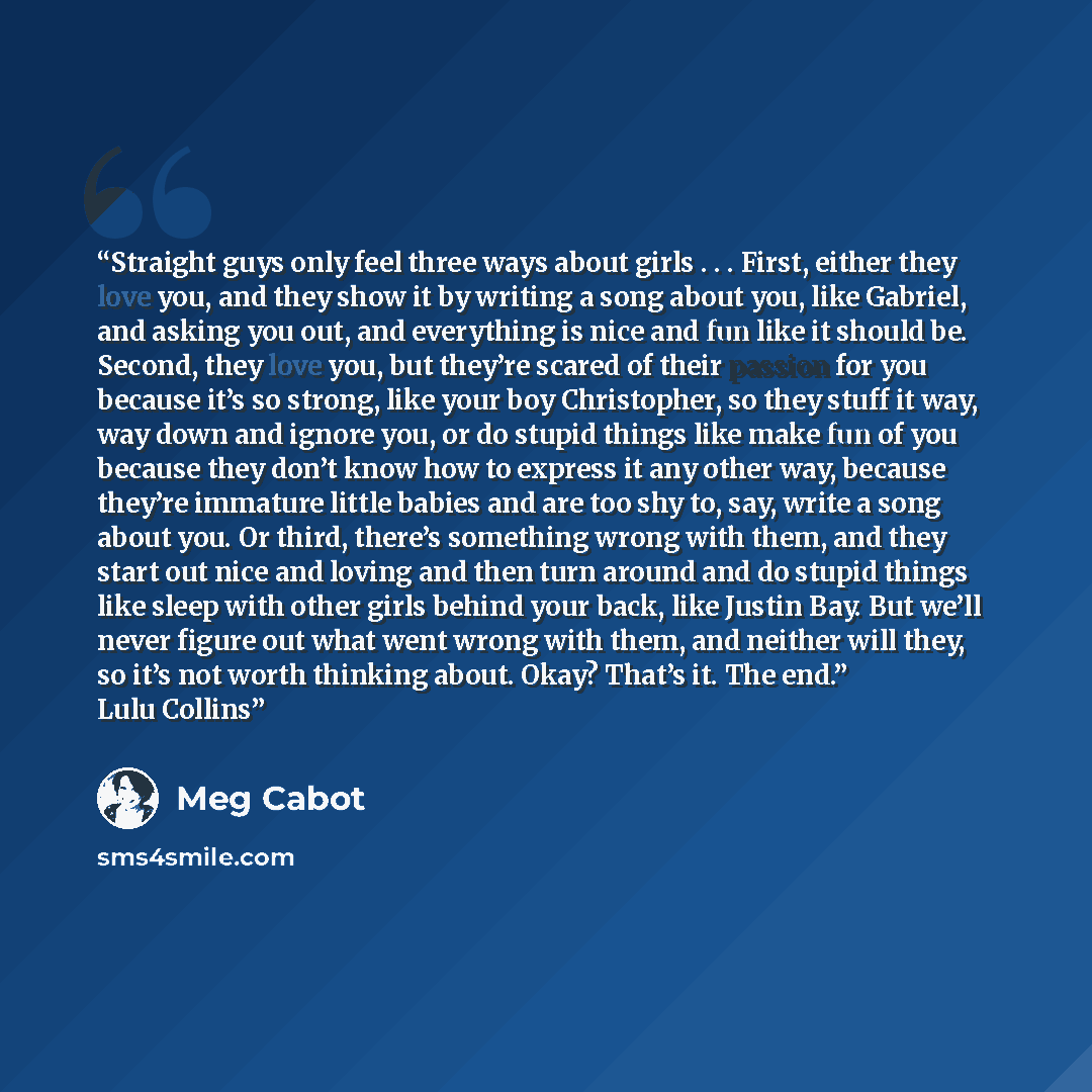 “Straight guys only feel three ways about girls . . . First, either they love you, and they show it by writing a song about you, like Gabriel, and asking you out, and everything is nice and fun like it should be. Second, they love you, but they’re scared of their passion for you because it’s so…” quote by Meg Cabot