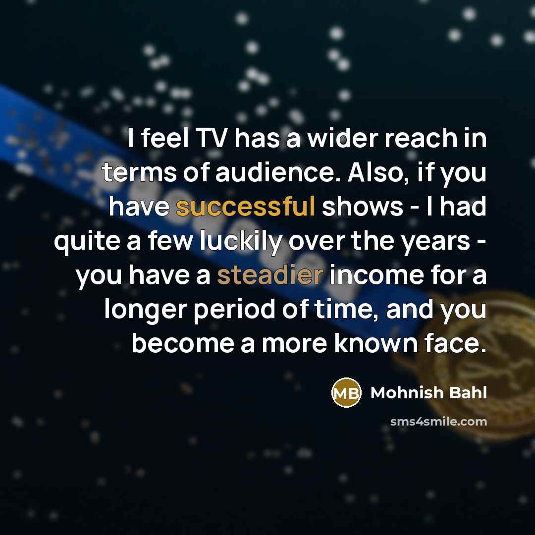“I feel TV has a wider reach in terms of audience. Also, if you have successful shows - I had quite a few luckily over the years - you have a steadier income for a longer period of time, and you become a more known face.” quote by Mohnish Bahl