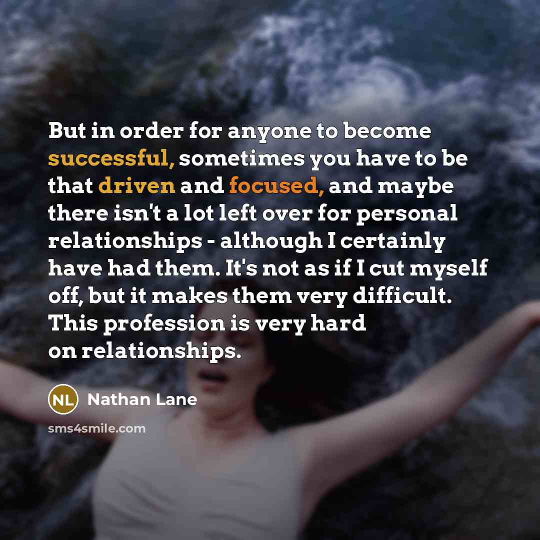“But in order for anyone to become successful, sometimes you have to be that driven and focused, and maybe there isn't a lot left over for personal relationships - although I certainly have had them. It's not as if I cut myself off, but it makes them very difficult. This profession is very hard on…” quote by Nathan Lane