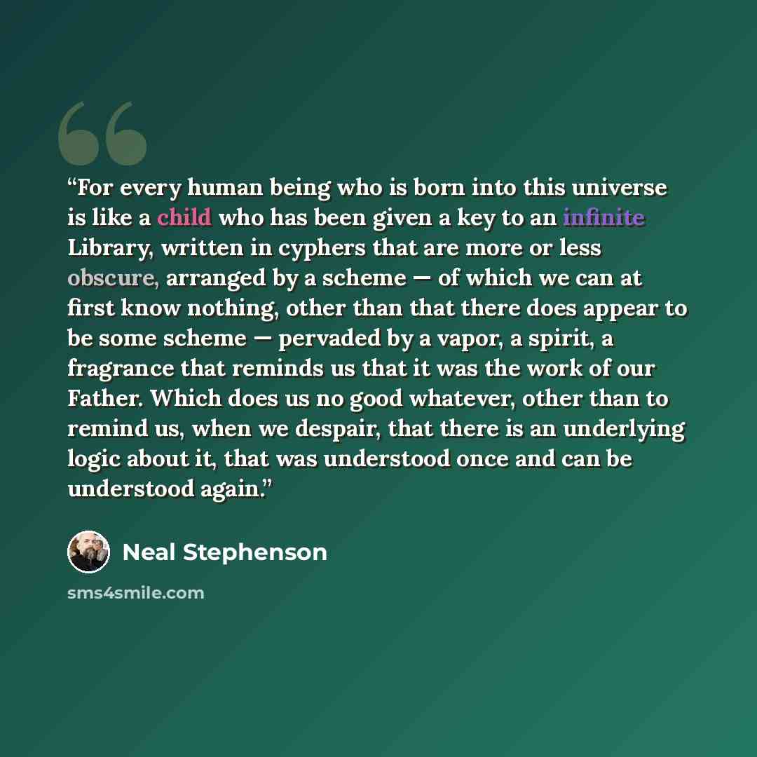 “For every human being who is born into this universe is like a child who has been given a key to an infinite Library, written in cyphers that are more or less obscure, arranged by a scheme — of which we can at first know nothing, other than that there does appear to be some scheme — pervaded by a…” quote by Neal Stephenson